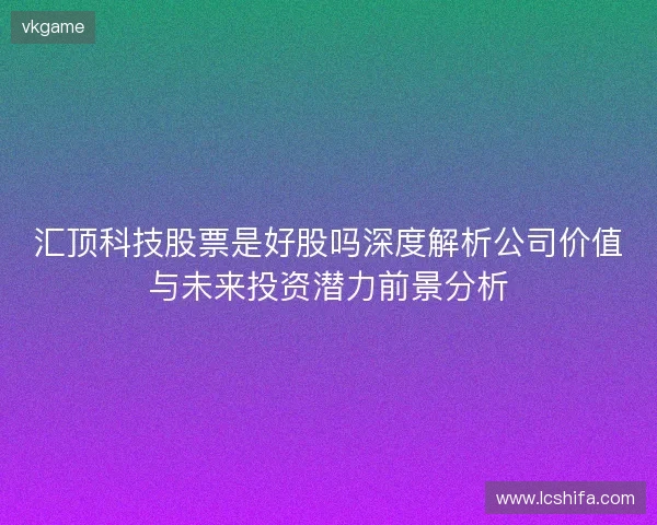 汇顶科技股票是好股吗深度解析公司价值与未来投资潜力前景分析