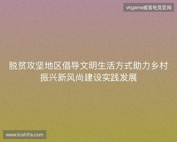 脱贫攻坚地区倡导文明生活方式助力乡村振兴新风尚建设实践发展
