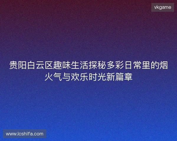 贵阳白云区趣味生活探秘多彩日常里的烟火气与欢乐时光新篇章