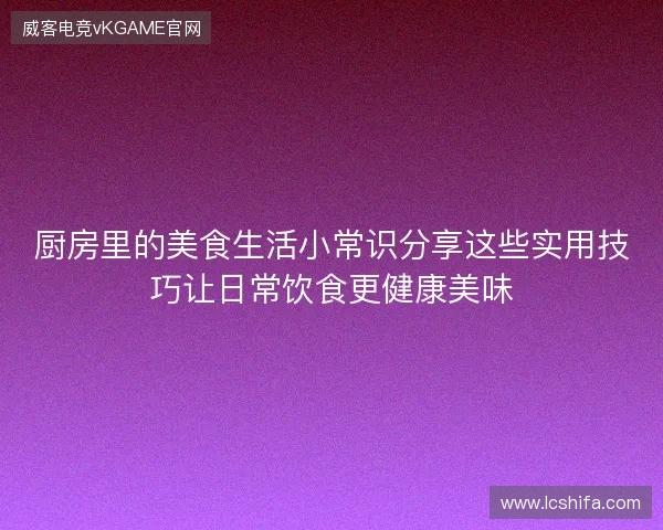 厨房里的美食生活小常识分享这些实用技巧让日常饮食更健康美味